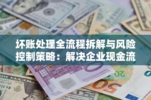 武汉坏账处理全流程拆解与风险控制策略：解决企业现金流顽疾的实战指南