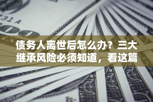 武汉债务人离世后怎么办？三大继承风险必须知道，看这篇就够了