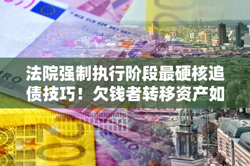 武汉法院强制执行阶段最硬核追债技巧！欠钱者转移资产如何破解？