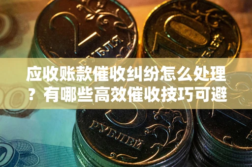 武汉应收账款催收纠纷怎么处理？有哪些高效催收技巧可避免坏账？